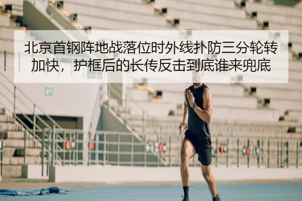 北京首钢阵地战落位时外线扑防三分轮转加快，护框后的长传反击到底谁来兜底